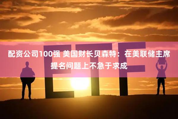 配资公司100强 美国财长贝森特：在美联储主席提名问题上不急于求成