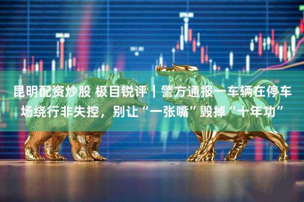 昆明配资炒股 极目锐评｜警方通报一车辆在停车场绕行非失控，别让“一张嘴”毁掉“十年功”