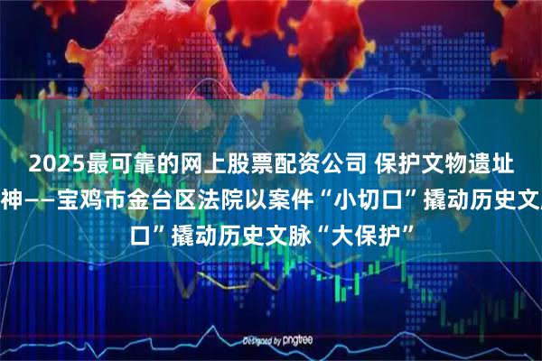 2025最可靠的网上股票配资公司 保护文物遗址 赓续抗战精神——宝鸡市金台区法院以案件“小切口”撬动历史文脉“大保护”