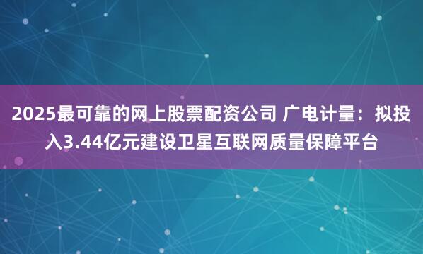 2025最可靠的网上股票配资公司 广电计量：拟投入3.44亿元建设卫星互联网质量保障平台