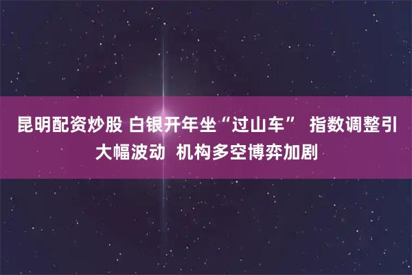 昆明配资炒股 白银开年坐“过山车”  指数调整引大幅波动  机构多空博弈加剧