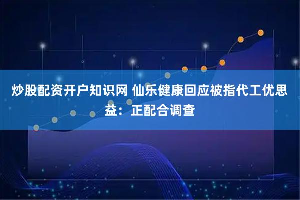 炒股配资开户知识网 仙乐健康回应被指代工优思益：正配合调查