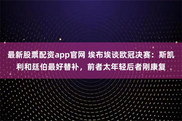 最新股票配资app官网 埃布埃谈欧冠决赛：斯凯利和廷伯最好替补，前者太年轻后者刚康复