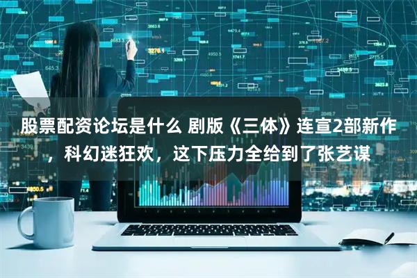股票配资论坛是什么 剧版《三体》连宣2部新作，科幻迷狂欢，这下压力全给到了张艺谋