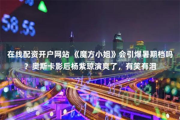 在线配资开户网站 《魔方小姐》会引爆暑期档吗？奥斯卡影后杨紫琼演爽了，有笑有泪