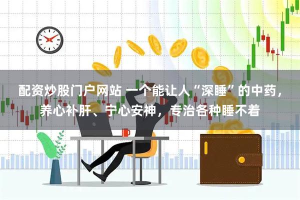 配资炒股门户网站 一个能让人“深睡”的中药，养心补肝、宁心安神，专治各种睡不着